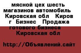 мясной цех,шесть  магазинов,автомобиль - Кировская обл., Киров г. Бизнес » Продажа готового бизнеса   . Кировская обл.